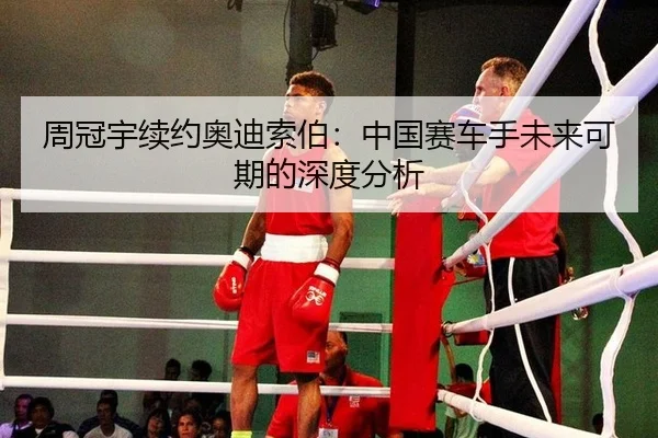 周冠宇续约奥迪索伯：中国赛车手未来可期的深度分析